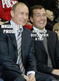 Миша чего ржошь? Не знаю я всегда ржу! а ты?