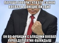 параша говорит что его сынок воевал в донецке.пиздит он во франции с блядями воевал курва.депутатик-выкидыш