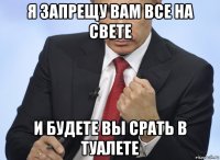 я запрещу вам все на свете и будете вы срать в туалете