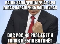 ваши западенцы учат зря гапак.парашенка ваш дурак вас рос ия разъебёт и гапак в ебло воткнёт