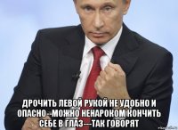  дрочить левой рукой не удобно и опасно--можно ненароком кончить себе в глаз---так говорят