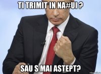 ti trimit in na#ui ? sau s mai astept?