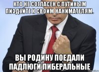 кто не согласен с путиным пиздуйте к своим нанимателям. вы родину поедали падлюги либеральные