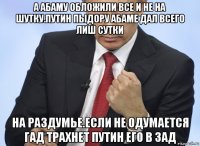 а абаму обложили все и не на шутку.путин пыдору абаме дал всего лиш сутки на раздумье.если не одумается гад трахнет путин его в зад