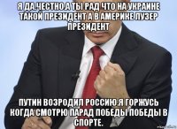 я да.честно.а ты рад что на украине такой президент а в америке лузер президент путин возродил россию.я горжусь когда смотрю парад победы победы в спорте.