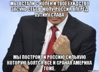 мы встали с колен и твоё ехидство засунь себе в жопу. россия вперёд путину слава мы построили россию сильную которую боятся все и сраная америка тоже.