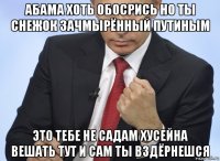 абама хоть обосрись но ты снежок зачмырённый путиным это тебе не садам хусейна вешать тут и сам ты вздёрнешся