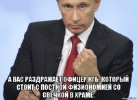  а вас раздражает офицер кгб, который стоит с постной физиономией со свечкой в храме.