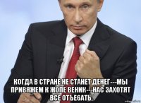  когда в стране не станет денег---мы привяжем к жопе веник---нас захотят все отъe6atь