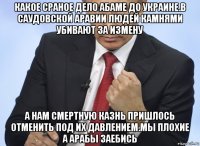 какое сраное дело абаме до украине.в саудовской аравии людей камнями убивают за измену а нам смертную казнь пришлось отменить под их давлением.мы плохие а арабы заебись