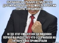 обращаюсь к рыбаку.в туалете ты дрочи а не рыбачь.а о смысле в россии тебя не спрашивают и где этот смысл когда яйценюх пёрнул в бундестаге что ссср напала на гитлера а все промолчали