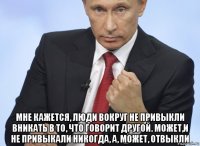  мне кажется, люди вокруг не привыкли вникать в то, что говорит другой. может,и не привыкали никогда, а, может, отвыкли