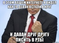 в этом вашем интернете я видел как 10 девок встали в круг и давай друг другу писить в рты