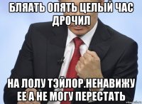 бляать опять целый час дрочил на лолу тэйлор.ненавижу ее а не могу перестать