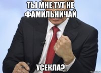 ты мне тут не фамильничай усекла?