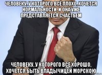 человеку, у которого всё плохо, хочется нормальности, и она уже представляется счастьем человеку, у которого всё хорошо, хочется быть владычицей морскою