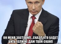  он меня заставил...сказл что будет бить если не дам твой скайп