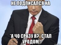 не подписался на *а чо сразу я?* стал уродом