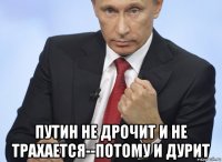  путин не дрочит и не трахается--потому и дурит