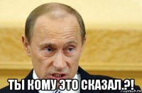  ты кому это сказал.?!