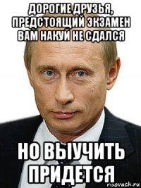 дорогие друзья, предстоящий экзамен вам накуй не сдался но выучить придется