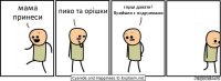 мама принеси пиво та орішки гпрші давати?
Прийшла з подружками