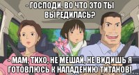 - господи, во что это ты выредилась? - мам, тихо, не мешай, не видишь я готовлюсь к нападению титанов!