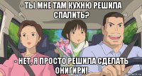 - ты мне там кухню решила спалить? - нет, я просто решила сделать онигири!