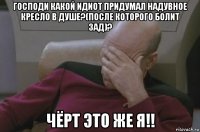 господи какой идиот придумал надувное кресло в душе?(после которого болит зад)? чёрт это же я!!