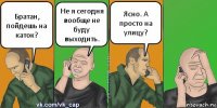 Братан, пойдешь на каток? Не я сегодня вообще не буду выходить. Ясно. А просто на улицу?