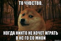 то чувство, когда никто не хочет играть в кс го со мной