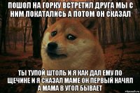 пошол на горку встретил друга мы с ним покатались а потом он сказал ты тупой штоль и я как дал ему по щечине и я сказал маме он первый начял а мама в угол бывает