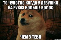 то чувство когда у девушки на руках больше волос чем у тебя