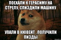 поехали к герасиму на стрелу, спиздили машину упали в кювейт , получили пизды