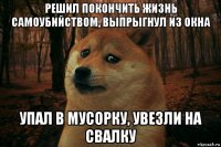 решил покончить жизнь самоубийством, выпрыгнул из окна упал в мусорку, увезли на свалку