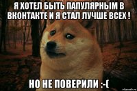 я хотел быть папулярным в вконтакте и я стал лучше всех ! но не поверили :-(