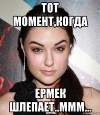 тот момент,когда ермек шлепает..ммм...