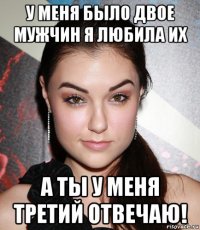 у меня было двое мужчин я любила их а ты у меня третий отвечаю!