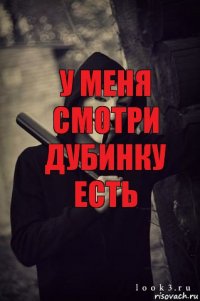 У меня смотри дубинку есть И чё, ты БИЧЛО