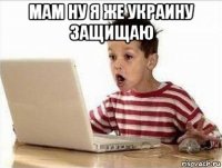 мам ну я же украину защищаю 