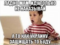 ладно мам, иду только не наказывай а то как украину защищать то буду