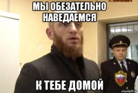 мы обезательно наведаемся к тебе домой