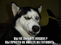 вы не любите кошек ?
вы просто не умеете их готовить...