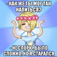 - как же ты мог так напиться? - не спорю, было сложно, но я старался