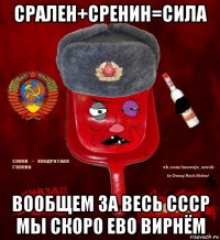 срален+сренин=сила вообщем за весь ссср мы скоро ево вирнём