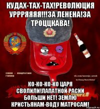 кудах-тах-тах!революция уррряяяя!!!за ленена!за троццкава! ко-ко-ко-ко царя сволили!лапатной расии больши нет! землю кристьянам-воду матросам!