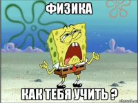 физика как тебя учить ?