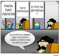 Папа пап папуля Чего кричишь А что ты делаешь ? Ты ослеп ну ладно иди к матери и живи и кричи там ты мне не сын