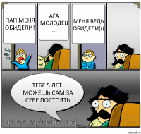 пап меня обидели! ага молодец ... меня ведь обидели((( тебе 5 лет. можешь сам за себе постоять