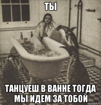 ты танцуеш в ванне тогда мы идем за тобой